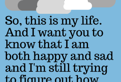 So, this is my life. And I want you to know that I am both happy and sad and I'm trying to figure out how that could be.